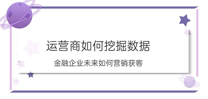 运营商如何挖掘数据 金融企业未来如何营销获客？